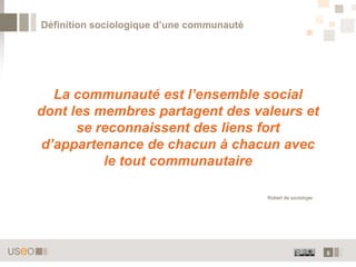 Définition sociologique d’une communauté




  La communauté est l’ensemble social
dont les membres partagent des valeurs et
      se reconnaissent des liens fort
d’appartenance de chacun à chacun avec
          le tout communautaire

                                           Robert de sociologie




                                                                  6
 