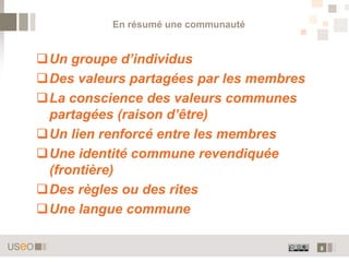 En résumé une communauté


Un groupe d’individus
Des valeurs partagées par les membres
La conscience des valeurs communes
 partagées (raison d’être)
Un lien renforcé entre les membres
Une identité commune revendiquée
 (frontière)
Des règles ou des rites
Une langue commune

                                         8
 