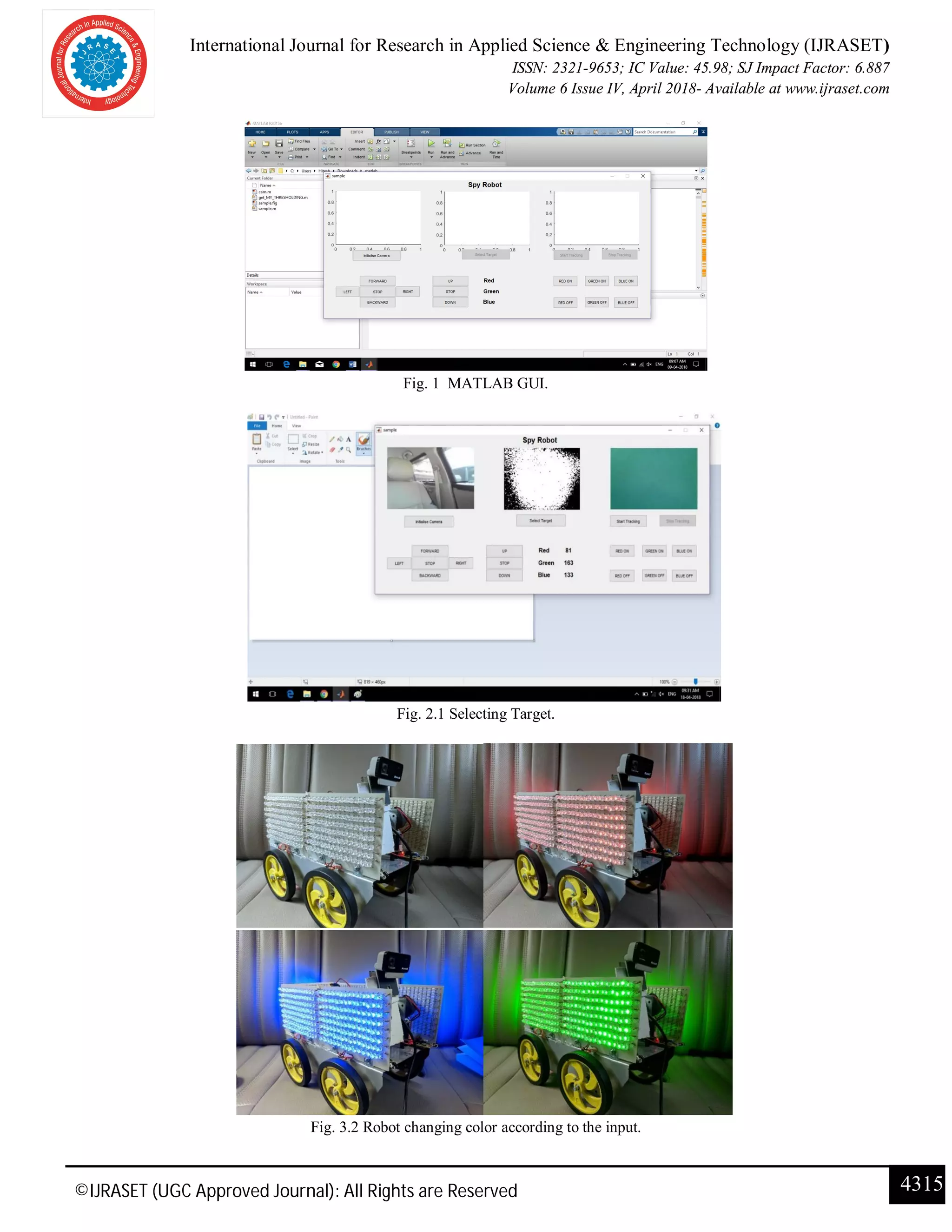 International Journal for Research in Applied Science & Engineering Technology (IJRASET)
ISSN: 2321-9653; IC Value: 45.98; SJ Impact Factor: 6.887
Volume 6 Issue IV, April 2018- Available at www.ijraset.com
4315©IJRASET (UGC Approved Journal): All Rights are Reserved
Fig. 1 MATLAB GUI.
Fig. 2.1 Selecting Target.
Fig. 3.2 Robot changing color according to the input.
 