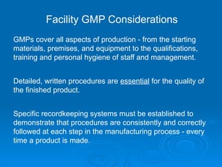 GMPs cover all aspects of production - from the starting
materials, premises, and equipment to the qualifications,
training and personal hygiene of staff and management.
Detailed, written procedures are essential for the quality of
the finished product.
Specific recordkeeping systems must be established to
demonstrate that procedures are consistently and correctly
followed at each step in the manufacturing process - every
time a product is made.
Facility GMP Considerations
 