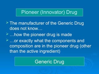 Generic Drug
 The manufacturer of the Generic Drug
does not know…
 …how the pioneer drug is made
 …or exactly what the components and
composition are in the pioneer drug (other
than the active ingredient)
Pioneer (Innovator) Drug
 