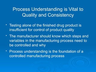 • Testing alone of the finished drug product is
insufficient for control of product quality
• The manufacturer should know which steps and
variables in the manufacturing process need to
be controlled and why
• Process understanding is the foundation of a
controlled manufacturing process
Process Understanding is Vital to
Quality and Consistency
 