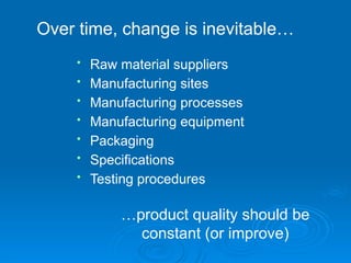 …product quality should be
constant (or improve)
• Raw material suppliers
• Manufacturing sites
• Manufacturing processes
• Manufacturing equipment
• Packaging
• Specifications
• Testing procedures
Over time, change is inevitable…
 