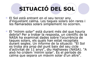 SITUACIÓ DEL SOL El Sol està entrant en el seu tercer any d'inquietant calma. Les taques solars són rares i les flamarades solars simplement no ocorren.  El "mínim solar" està durant més del que hauria debría? Per a trobar la resposta, un científic de la NASA ha examinat dades sobre l'ocurrència de taques solars, els quals han estat recopilats durant segles. Un informe de la situació: "El Sol es troba ara prop del punt baix del seu cicle d'activitat de 11 anys", diu Hathaway (NASA). "A això ho cridem 'mínim solar'. És el període de calma que separa un màxim solar d'un altre".  