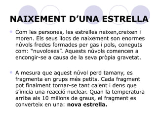NAIXEMENT D’UNA ESTRELLA Com les persones, les estrelles neixen,creixen i moren. Els seus llocs de naixement son enormes núvols fredes formades per gas i pols, coneguts com: “nuvoloses”. Aquests núvols comencen a encongir-se a causa de la seva pròpia gravetat.  A mesura que aquest núvol perd tamany, es fragmenta en grups més petits. Cada fragment pot finalment tornar-se tant calent i dens que s’inicia una reacció nuclear. Quan la temperatura arriba als 10 milions de graus, el fragment es converteix en una:  nova estrella. 