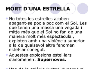 MORT D’UNA ESTRELLA No totes les estrelles acaben apagant-se poc a poc com el Sol. Les que tenen una massa una vegada i mitja més que el Sol ho fan de una manera molt més espectacular, exploten amb una violència superior a la de qualsevol altre fenomen estel·lar conegut. Aquestes explosions estel·lars s’anomenen:  Supernoves.   Una de la galàxia juntes.   supernova emet en un segon tanta energia com el Sol emetrà en milers d’anys. Pot arribar a ser més brillant que totes les altres estrelles  