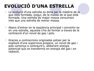 EVOLUCIÓ D’UNA ESTRELLA La evolució d’una estrella es dona per la matèria de la que està formada, osigui, de la massa de la que està formada. Una estrella de major massa consumeix més que una estrella de menor massa.  Abans d’entrar en la seqüència principal i convertir-se en una estrella, aquesta s’ha de formar a traves de la contracció d’un núvol de gas i pols. Gracies a contraccions originades potser per la explosió d’una supernova propera, un núvol de gas i pols comença a contraure's, alliberant energia potencial que es transforma en energia del gas i en radiació.  