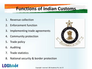 Copyright reserved JBS Academy Pvt. Ltd. ©
Functions of Indian Customs
1. Revenue collection
2. Enforcement function
3. Implementing trade agreements
4. Community protection
5. Trade policy
6. Auditing
7. Trade statistics
8. National security & border protection
 