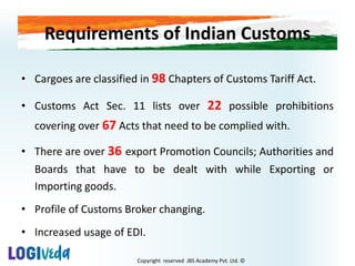 Copyright reserved JBS Academy Pvt. Ltd. ©
Requirements of Indian Customs
• Cargoes are classified in 98 Chapters of Customs Tariff Act.
• Customs Act Sec. 11 lists over 22 possible prohibitions
covering over 67 Acts that need to be complied with.
• There are over 36 export Promotion Councils; Authorities and
Boards that have to be dealt with while Exporting or
Importing goods.
• Profile of Customs Broker changing.
• Increased usage of EDI.
 