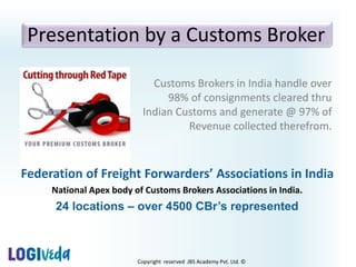 Copyright reserved JBS Academy Pvt. Ltd. ©
Presentation by a Customs Broker
Customs Brokers in India handle over
98% of consignments cleared thru
Indian Customs and generate @ 97% of
Revenue collected therefrom.
Federation of Freight Forwarders’ Associations in India
National Apex body of Customs Brokers Associations in India.
24 locations – over 4500 CBr’s represented
 