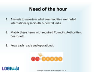Copyright reserved JBS Academy Pvt. Ltd. ©
Need of the hour
1. Analysis to ascertain what commodities are traded
internationally in South & Central India.
2. Matrix these items with required Councils; Authorities;
Boards etc.
3. Keep each ready and operational.
 