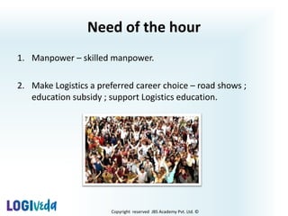 Copyright reserved JBS Academy Pvt. Ltd. ©
Need of the hour
1. Manpower – skilled manpower.
2. Make Logistics a preferred career choice – road shows ;
education subsidy ; support Logistics education.
 
