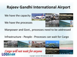 Copyright reserved JBS Academy Pvt. Ltd. ©
We have the capacity
We have the processes
Manpower and Govt., processes need to be addressed
Infrastructure - People - Processes can wait for Cargo
Cargo will not wait for anyone
Rajeev Gandhi International Airport
23
 