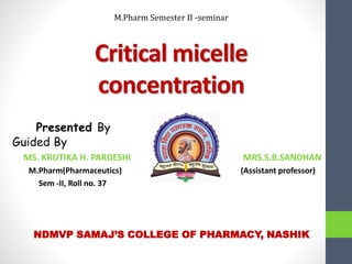 Critical micelle
concentration
Presented By
Guided By
MS. KRUTIKA H. PARDESHI MRS.S.B.SANDHAN
M.Pharm(Pharmaceutics) (Assistant professor)
Sem -II, Roll no. 37
NDMVP SAMAJ’S COLLEGE OF PHARMACY, NASHIK
M.Pharm Semester II -seminar
 