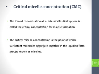 • Criticalmicelle concentration(CMC)
• The lowest concentration at which micelles first appear is
called the critical concentration for micelle formation
• The critical micelle concentration is the point at which
surfactant molecules aggregate together in the liquid to form
groups known as micelles.
12
 