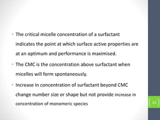 • The critical micelle concentration of a surfactant
indicates the point at which surface active properties are
at an optimum and performance is maximised.
• The CMC is the concentration above surfactant when
micelles will form spontaneously.
• Increase in concentration of surfactant beyond CMC
change number size or shape but not provide increase in
concentration of monomeric species 13
 