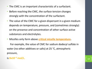 • The CMC is an important characteristic of a surfactant.
• Before reaching the CMC, the surface tension changes
strongly with the concentration of the surfactant.
• The value of the CMC for a given dispersant in a given medium
depends on temperature, pressure, and (sometimes strongly)
on the presence and concentration of other surface active
substances and electrolytes.
• Micelles only form above critical micelle temperature.
For example, the value of CMC for sodium dodecyl sulfate in
water (no other additives or salts) at 25 °C, atmospheric
pressure,
is 8x10−3 mol/L. 14
 