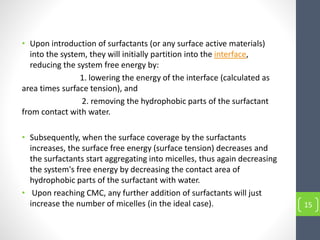 • Upon introduction of surfactants (or any surface active materials)
into the system, they will initially partition into the interface,
reducing the system free energy by:
1. lowering the energy of the interface (calculated as
area times surface tension), and
2. removing the hydrophobic parts of the surfactant
from contact with water.
• Subsequently, when the surface coverage by the surfactants
increases, the surface free energy (surface tension) decreases and
the surfactants start aggregating into micelles, thus again decreasing
the system's free energy by decreasing the contact area of
hydrophobic parts of the surfactant with water.
• Upon reaching CMC, any further addition of surfactants will just
increase the number of micelles (in the ideal case). 15
 
