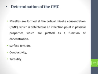 • Determinationof the CMC
• Micelles are formed at the critical micelle concentration
(CMC), which is detected as an inflection point in physical
properties which are plotted as a function of
concentration.
• surface tension,
• Conductivity,
• Turbidity
17
 