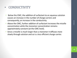 • CONDUCTIVITY
• Below the CMC, the addition of surfactant to an aqueous solution
causes an increase in the number of charge carriers and
consequently, an increase in the conductivity.
• Above the CMC, further addition of surfactant increases the micelle
concentration while the monomer concentration remains
approximately constant (at the CMC level).
• Since a micelle is much larger than a monomer it diffuses more
slowly through solution and so is a less efficient charge carrier.
5-Oct-16
19
 