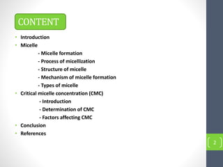 CONTENT
• Introduction
• Micelle
- Micelle formation
- Process of micellization
- Structure of micelle
- Mechanism of micelle formation
- Types of micelle
• Critical micelle concentration (CMC)
- Introduction
- Determination of CMC
- Factors affecting CMC
• Conclusion
• References
2
 