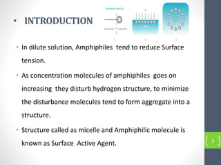 • INTRODUCTION
• In dilute solution, Amphiphiles tend to reduce Surface
tension.
• As concentration molecules of amphiphiles goes on
increasing they disturb hydrogen structure, to minimize
the disturbance molecules tend to form aggregate into a
structure.
• Structure called as micelle and Amphiphilic molecule is
known as Surface Active Agent. 3
 