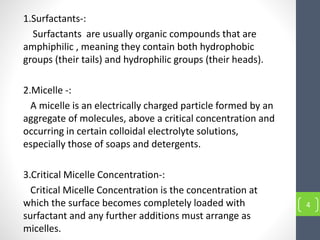 4
1.Surfactants-:
Surfactants are usually organic compounds that are
amphiphilic , meaning they contain both hydrophobic
groups (their tails) and hydrophilic groups (their heads).
2.Micelle -:
A micelle is an electrically charged particle formed by an
aggregate of molecules, above a critical concentration and
occurring in certain colloidal electrolyte solutions,
especially those of soaps and detergents.
3.Critical Micelle Concentration-:
Critical Micelle Concentration is the concentration at
which the surface becomes completely loaded with
surfactant and any further additions must arrange as
micelles.
 