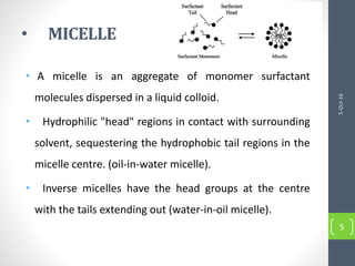 • MICELLE
• A micelle is an aggregate of monomer surfactant
molecules dispersed in a liquid colloid.
• Hydrophilic "head" regions in contact with surrounding
solvent, sequestering the hydrophobic tail regions in the
micelle centre. (oil-in-water micelle).
• Inverse micelles have the head groups at the centre
with the tails extending out (water-in-oil micelle).
5-Oct-16
5
 