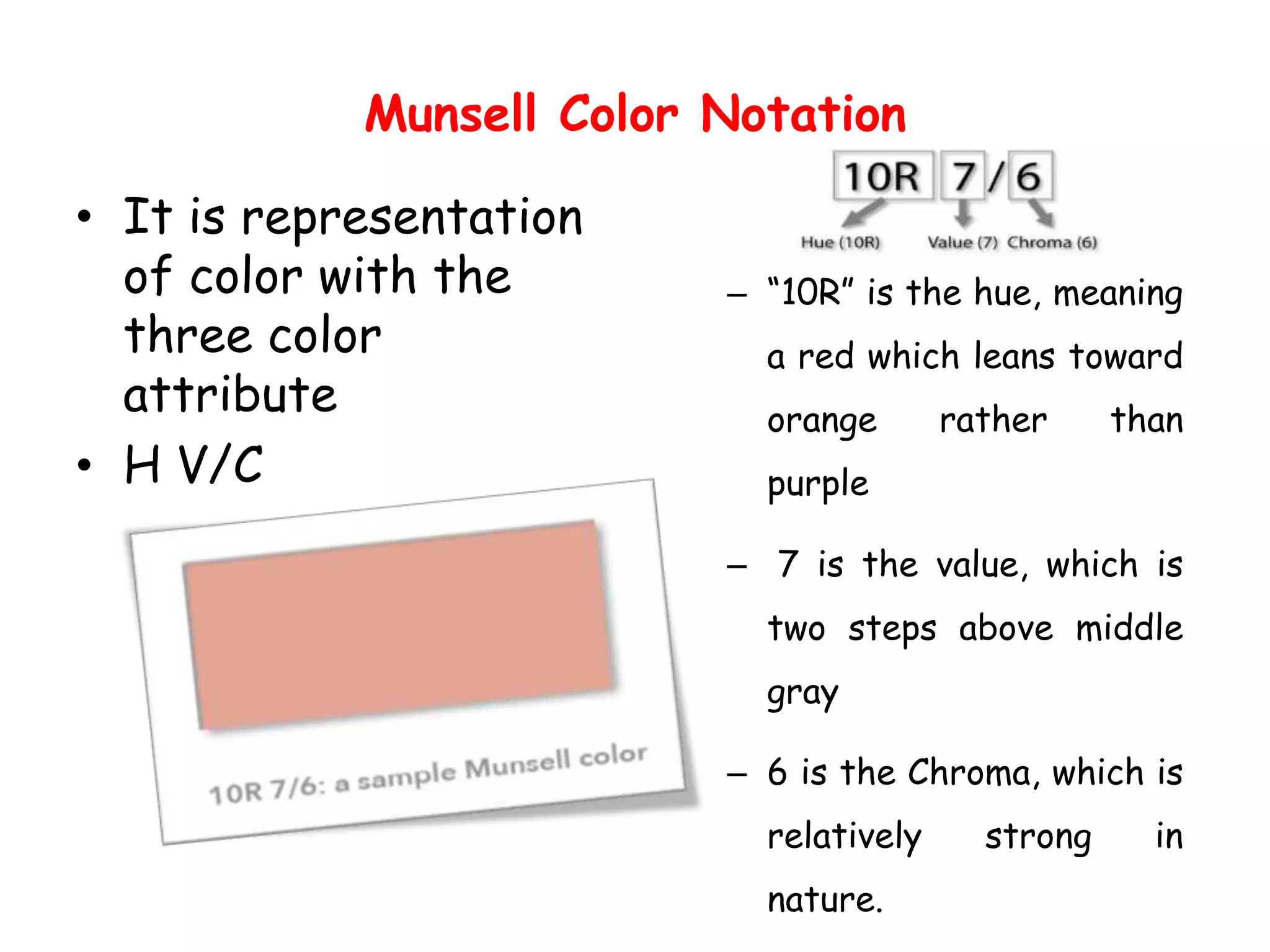 Munsell Color Notation
• It is representation
of color with the
three color
attribute
• H V/C
– “10R” is the hue, meaning
a red which leans toward
orange rather than
purple
– 7 is the value, which is
two steps above middle
gray
– 6 is the Chroma, which is
relatively strong in
nature.
 