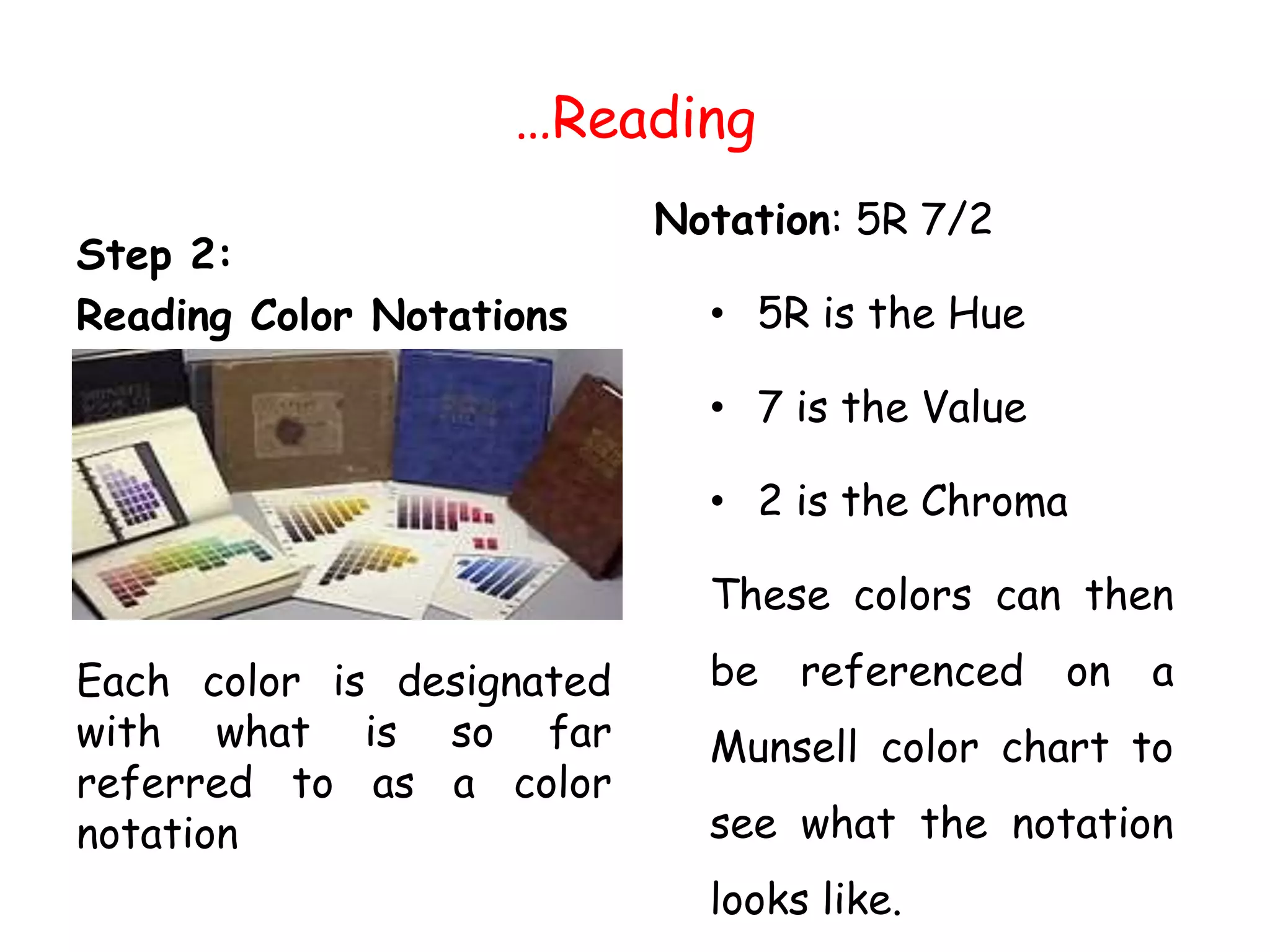 …Reading
Step 2:
Reading Color Notations
Each color is designated
with what is so far
referred to as a color
notation
Notation: 5R 7/2
• 5R is the Hue
• 7 is the Value
• 2 is the Chroma
These colors can then
be referenced on a
Munsell color chart to
see what the notation
looks like.
 