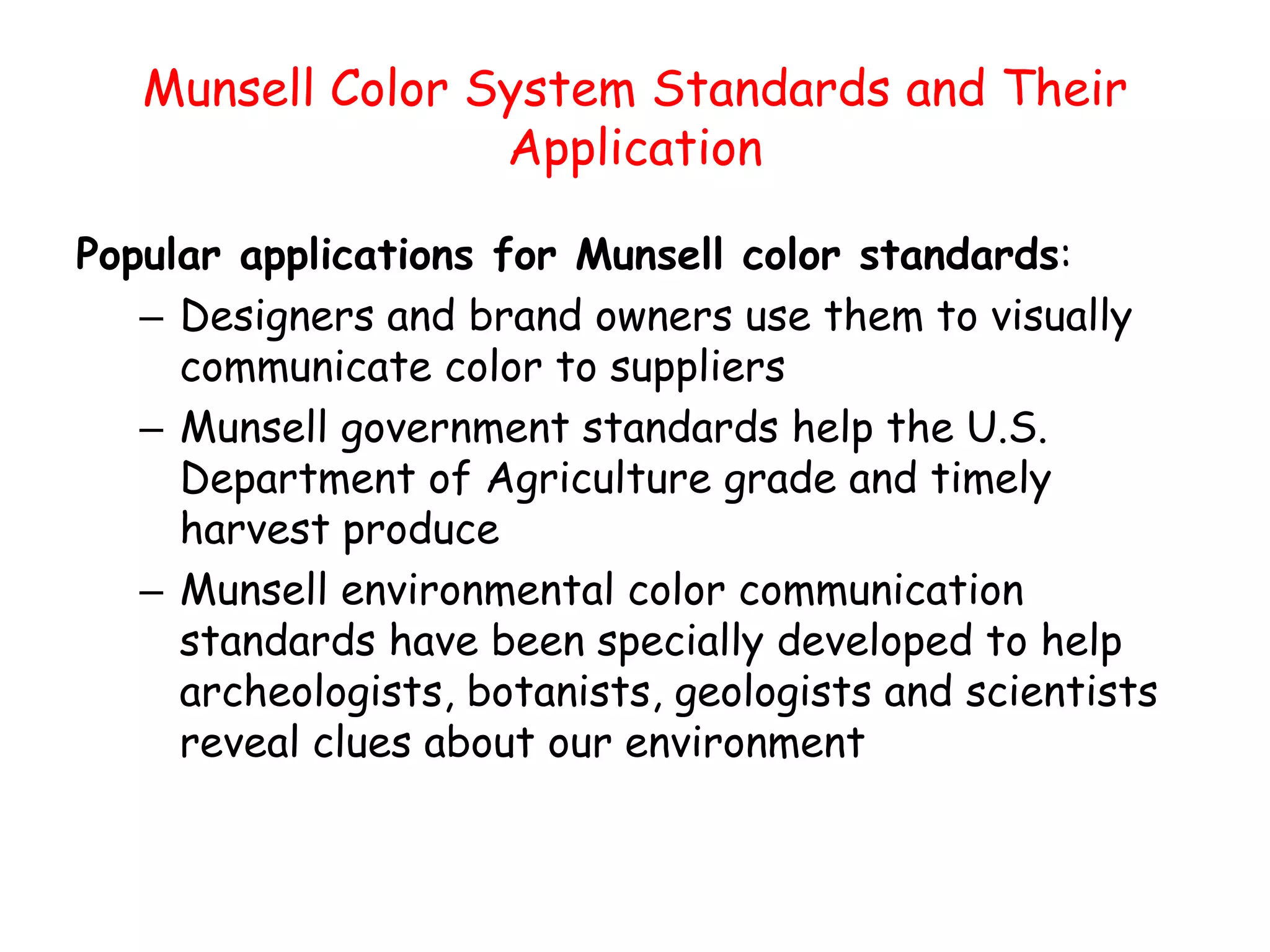 Munsell Color System Standards and Their
Application
Popular applications for Munsell color standards:
– Designers and brand owners use them to visually
communicate color to suppliers
– Munsell government standards help the U.S.
Department of Agriculture grade and timely
harvest produce
– Munsell environmental color communication
standards have been specially developed to help
archeologists, botanists, geologists and scientists
reveal clues about our environment
 
