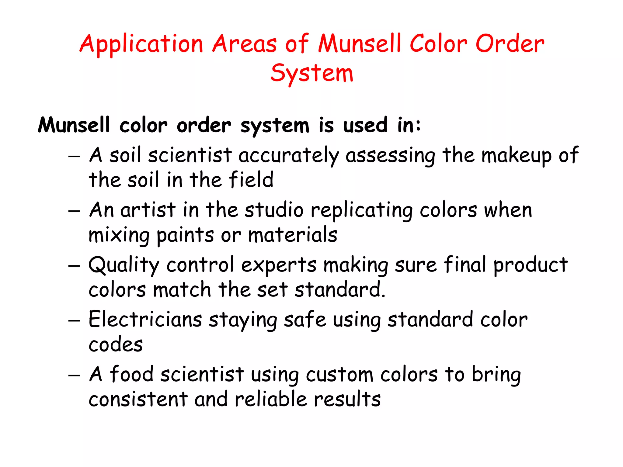 Application Areas of Munsell Color Order
System
Munsell color order system is used in:
– A soil scientist accurately assessing the makeup of
the soil in the field
– An artist in the studio replicating colors when
mixing paints or materials
– Quality control experts making sure final product
colors match the set standard.
– Electricians staying safe using standard color
codes
– A food scientist using custom colors to bring
consistent and reliable results
 