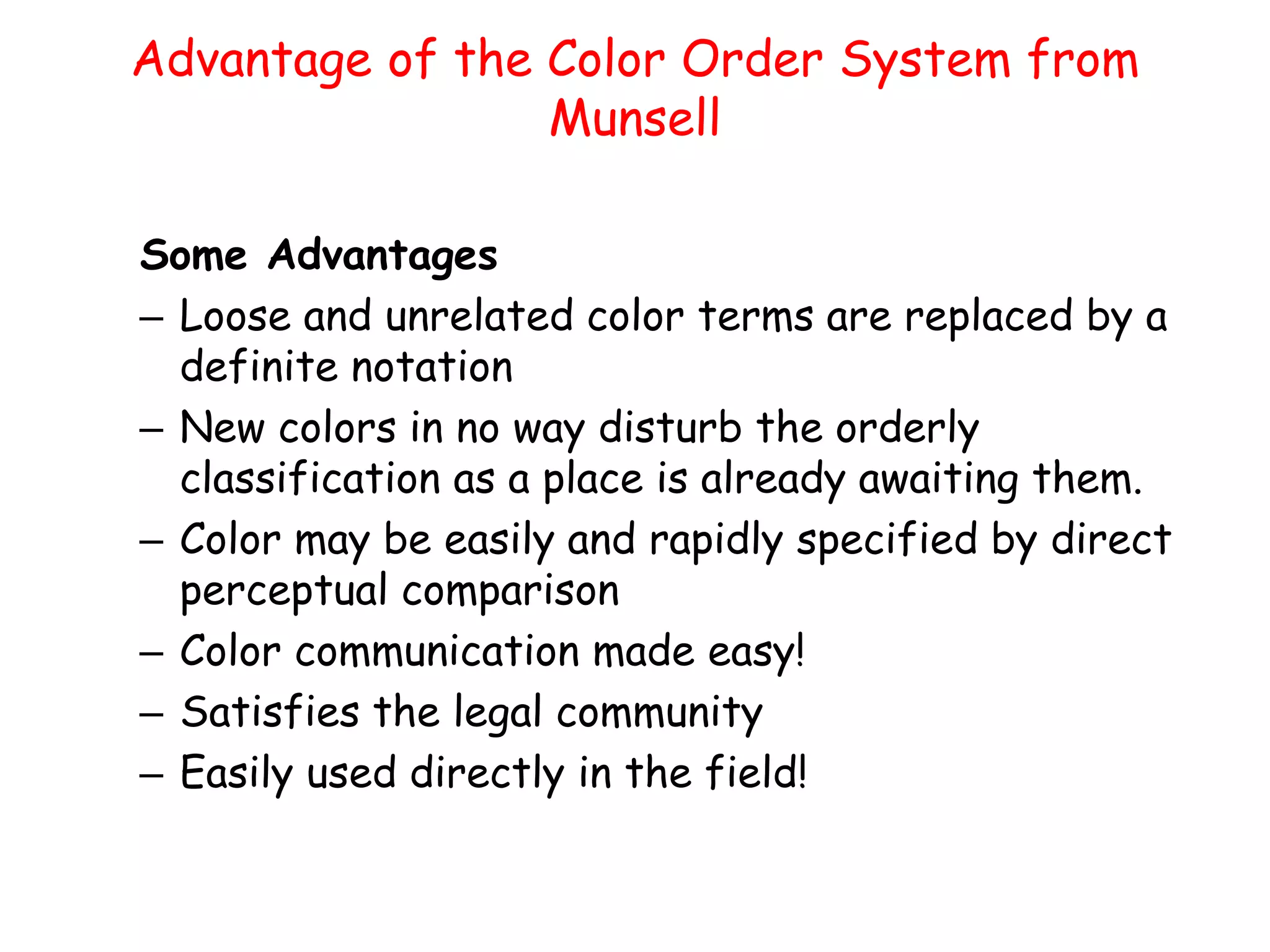 Advantage of the Color Order System from
Munsell
Some Advantages
– Loose and unrelated color terms are replaced by a
definite notation
– New colors in no way disturb the orderly
classification as a place is already awaiting them.
– Color may be easily and rapidly specified by direct
perceptual comparison
– Color communication made easy!
– Satisfies the legal community
– Easily used directly in the field!
 