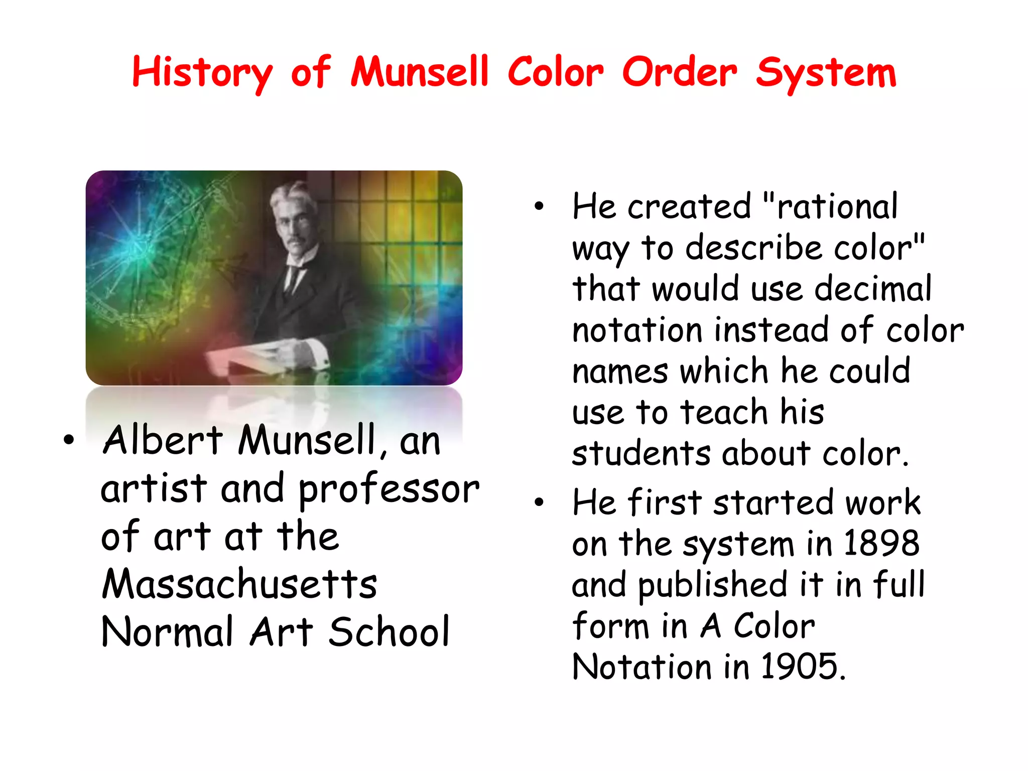 History of Munsell Color Order System
• He created "rational
way to describe color"
that would use decimal
notation instead of color
names which he could
use to teach his
students about color.
• He first started work
on the system in 1898
and published it in full
form in A Color
Notation in 1905.
• Albert Munsell, an
artist and professor
of art at the
Massachusetts
Normal Art School
 
