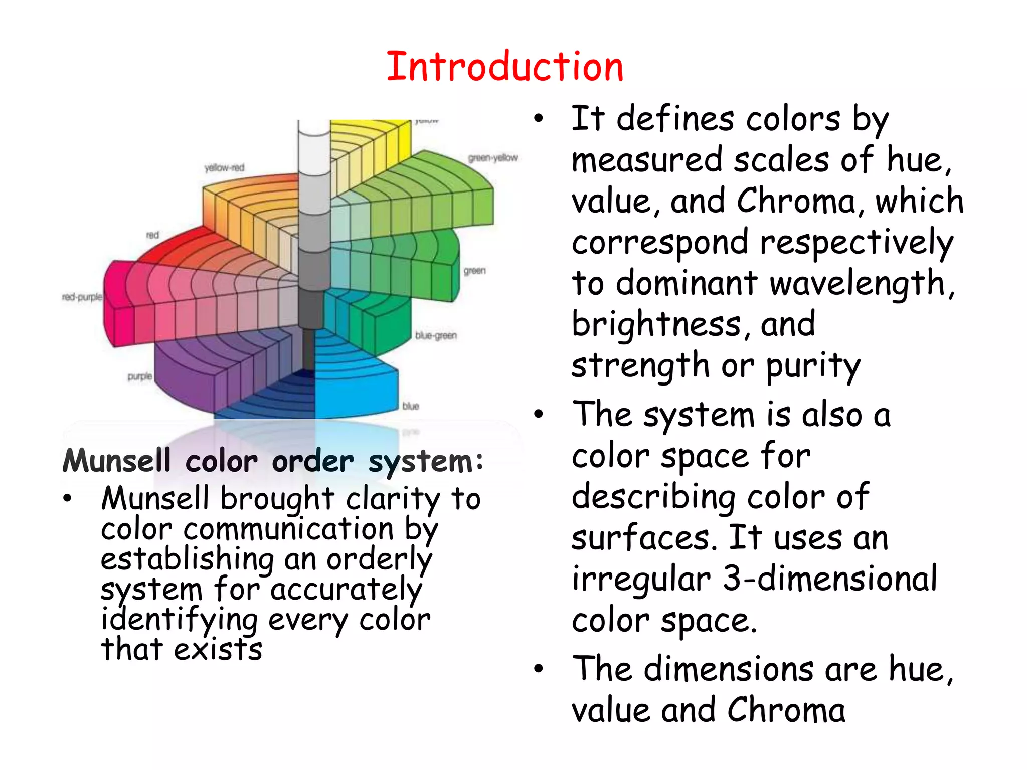 Introduction
Munsell color order system:
• Munsell brought clarity to
color communication by
establishing an orderly
system for accurately
identifying every color
that exists
• It defines colors by
measured scales of hue,
value, and Chroma, which
correspond respectively
to dominant wavelength,
brightness, and
strength or purity
• The system is also a
color space for
describing color of
surfaces. It uses an
irregular 3-dimensional
color space.
• The dimensions are hue,
value and Chroma
 