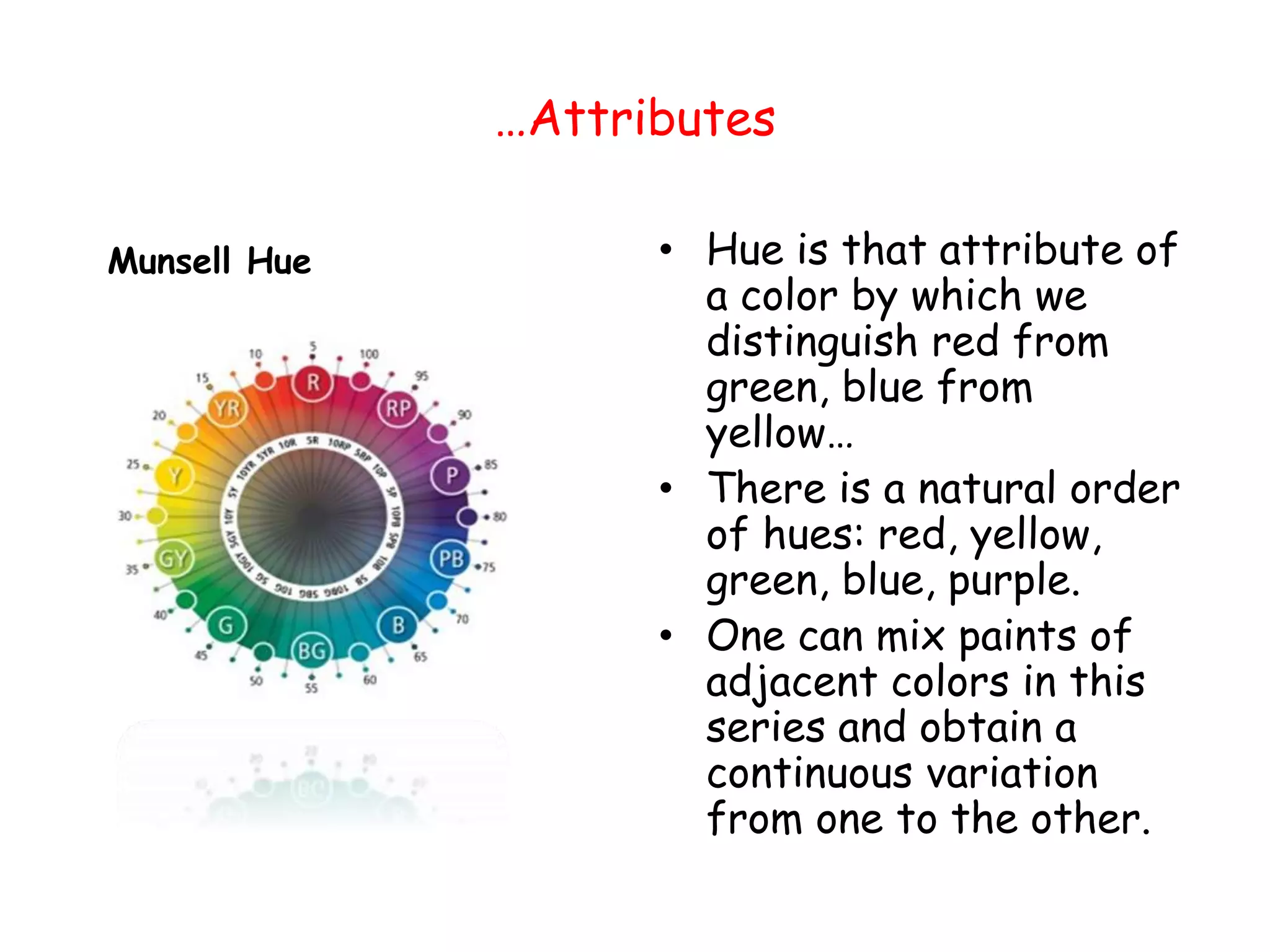…Attributes
Munsell Hue • Hue is that attribute of
a color by which we
distinguish red from
green, blue from
yellow…
• There is a natural order
of hues: red, yellow,
green, blue, purple.
• One can mix paints of
adjacent colors in this
series and obtain a
continuous variation
from one to the other.
 