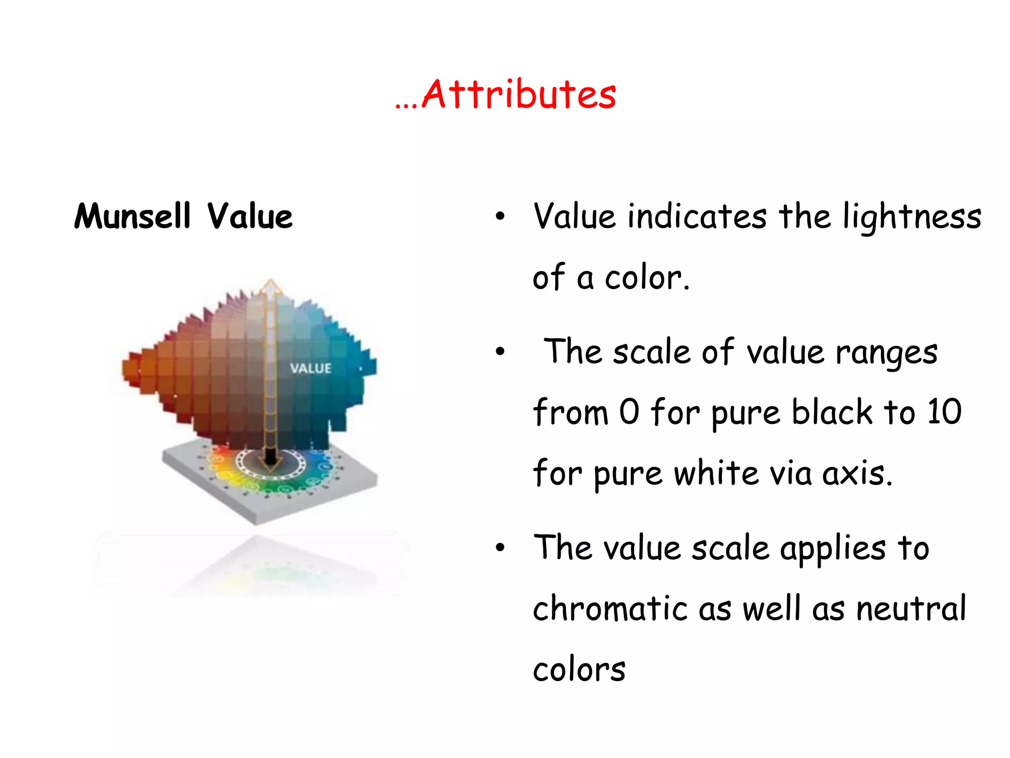 …Attributes
Munsell Value • Value indicates the lightness
of a color.
• The scale of value ranges
from 0 for pure black to 10
for pure white via axis.
• The value scale applies to
chromatic as well as neutral
colors
 