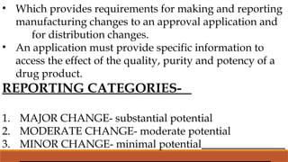 • Which provides requirements for making and reporting
manufacturing changes to an approval application and
for distribution changes.
• An application must provide specific information to
access the effect of the quality, purity and potency of a
drug product.
REPORTING CATEGORIES-
1. MAJOR CHANGE- substantial potential
2. MODERATE CHANGE- moderate potential
3. MINOR CHANGE- minimal potential
 