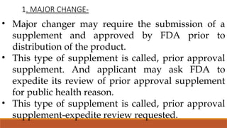 1. MAJOR CHANGE-
• Major changer may require the submission of a
supplement and approved by FDA prior to
distribution of the product.
• This type of supplement is called, prior approval
supplement. And applicant may ask FDA to
expedite its review of prior approval supplement
for public health reason.
• This type of supplement is called, prior approval
supplement-expedite review requested.
 