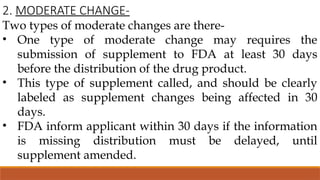 2. MODERATE CHANGE-
Two types of moderate changes are there-
• One type of moderate change may requires the
submission of supplement to FDA at least 30 days
before the distribution of the drug product.
• This type of supplement called, and should be clearly
labeled as supplement changes being affected in 30
days.
• FDA inform applicant within 30 days if the information
is missing distribution must be delayed, until
supplement amended.
 
