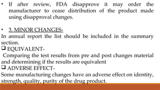 • If after review, FDA disapprove it may order the
manufacturer to cease distribution of the product made
using disapproval changes.
• 3. MINOR CHANGES-
In annual report the list should be included in the summary
section.
 EQUIVALENT-
Comparing the test results from pre and post changes material
and determining if the results are equivalent
 ADVERSE EFFECT-
Some manufacturing changes have an adverse effect on identity,
strength, quality, purity of the drug product.
 