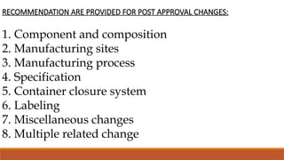 RECOMMENDATION ARE PROVIDED FOR POST APPROVAL CHANGES:
1. Component and composition
2. Manufacturing sites
3. Manufacturing process
4. Specification
5. Container closure system
6. Labeling
7. Miscellaneous changes
8. Multiple related change
 