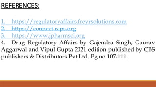 REFERENCES:
1. https://regulatoryaffairs.freyrsolutions.com
2. https://connect.raps.org
3. https://www.jpharmsci.org
4. Drug Regulatory Affairs by Gajendra Singh, Gaurav
Aggarwal and Vipul Gupta 2021 edition published by CBS
publishers & Distributors Pvt Ltd. Pg no 107-111.
 