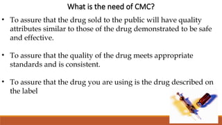 What is the need of CMC?
• To assure that the drug sold to the public will have quality
attributes similar to those of the drug demonstrated to be safe
and effective.
• To assure that the quality of the drug meets appropriate
standards and is consistent.
• To assure that the drug you are using is the drug described on
the label
 