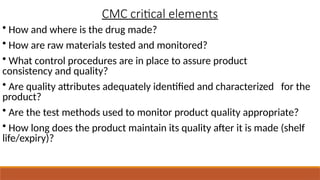 CMC critical elements
• How and where is the drug made?
• How are raw materials tested and monitored?
• What control procedures are in place to assure product
consistency and quality?
• Are quality attributes adequately identified and characterized for the
product?
• Are the test methods used to monitor product quality appropriate?
• How long does the product maintain its quality after it is made (shelf
life/expiry)?
 