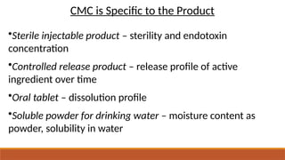 CMC is Specific to the Product
•Sterile injectable product – sterility and endotoxin
concentration
•Controlled release product – release profile of active
ingredient over time
•Oral tablet – dissolution profile
•Soluble powder for drinking water – moisture content as
powder, solubility in water
 