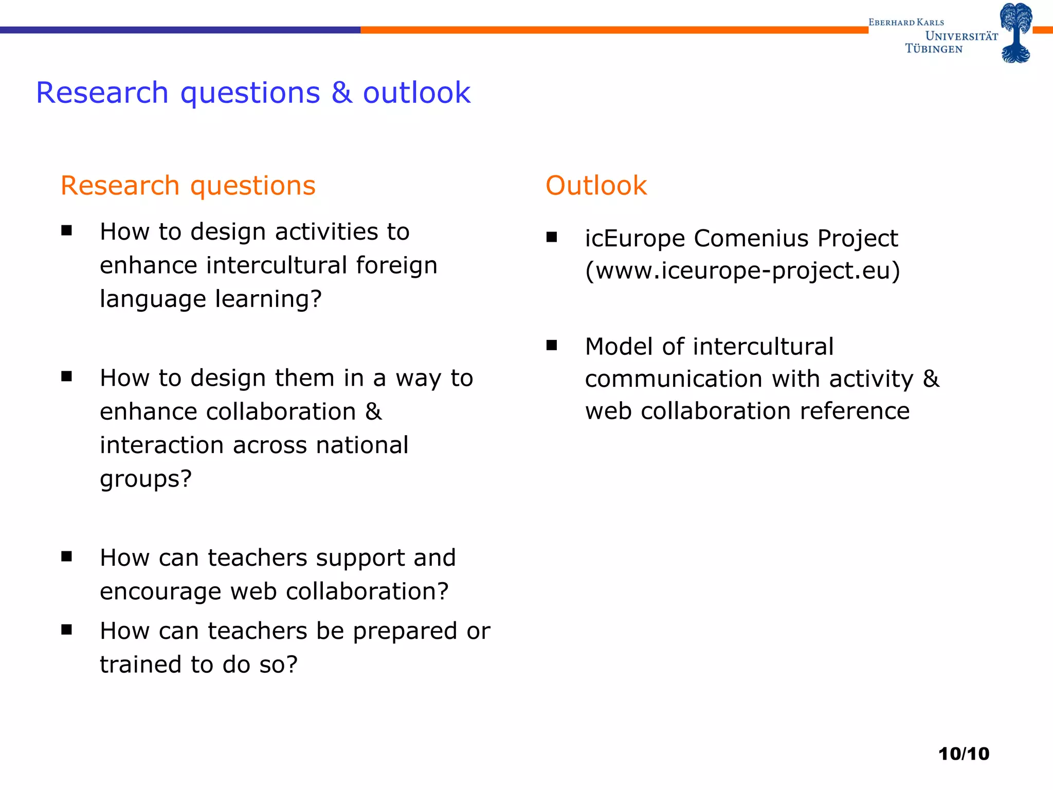 Research questions & outlook Research questions How to design activities to enhance intercultural foreign language learning? How to design them in a way to enhance collaboration & interaction across national groups? How can teachers support and encourage web collaboration? How can teachers be prepared or trained to do so? Outlook icEurope Comenius Project (www.iceurope-project.eu) Model of intercultural communication with activity & web collaboration reference /10 