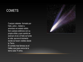 COMETS
Cuerpos celestes formado por
hielo, polvo , metano y
amoniaco en estado solido.
Son cuerpos esfericos con su
propia orbita y que cuando se
acercan al sol, el hielo se funde
la cola, que es el momento
donde se hacen visibles desde
la Tierra.
El cometa mas famoso es el
Halley que pasa cerca de la
tierra cada 75 años.
 