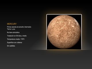 MERCURY
Primer planeta de tamaño intermedio
Tierra- Luna
No tiene atmósfera
Traslación en 58 días y medio
Temperatura media: 179ºC
Superficie con cráteres
Sin satélites
 