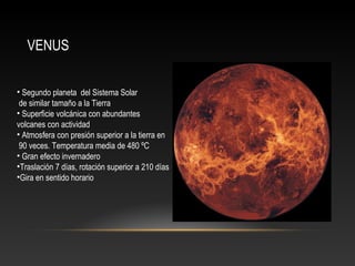 VENUS
• Segundo planeta del Sistema Solar
de similar tamaño a la Tierra
• Superficie volcánica con abundantes
volcanes con actividad
• Atmosfera con presión superior a la tierra en
90 veces. Temperatura media de 480 ºC
• Gran efecto invernadero
•Traslación 7 días, rotación superior a 210 días
•Gira en sentido horario
 